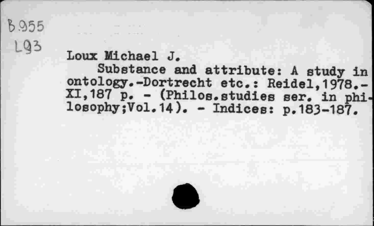 ﻿№55
Loux Michael J,
Substance and attribute: A study in ontology.-Dortrecht etc.: Reidel,1978.-XI,187 p. - (Philos.studies ser, in phi losophy;Vol.14). - Indices: p.183-187.